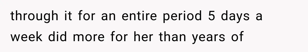 through it for an entire period 5 days a week did more for her than years of