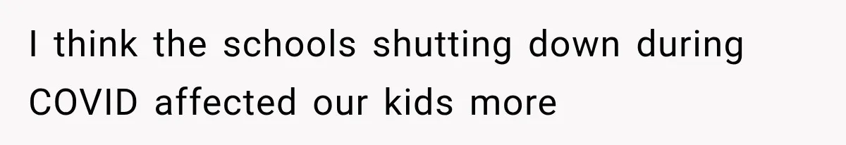 I think the schools shutting down during COVID affected our kids more