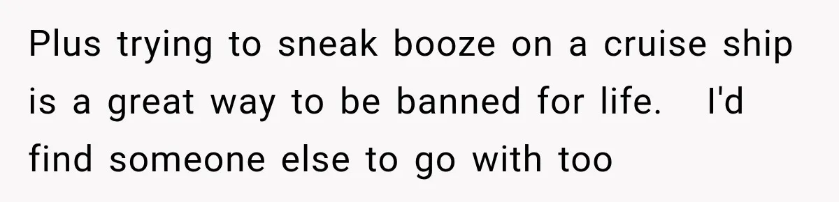 Plus trying to sneak booze on a cruise ship is a great way to be banned for life.   I'd find someone else to go with too