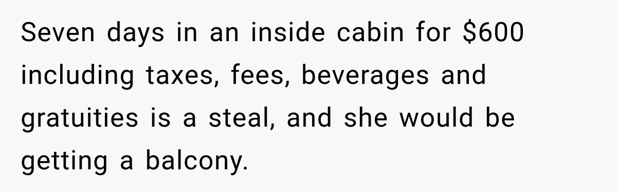 Seven days in an inside cabin for $600 including taxes, fees, beverages and gratuities is a steal, and she would be getting a balcony.