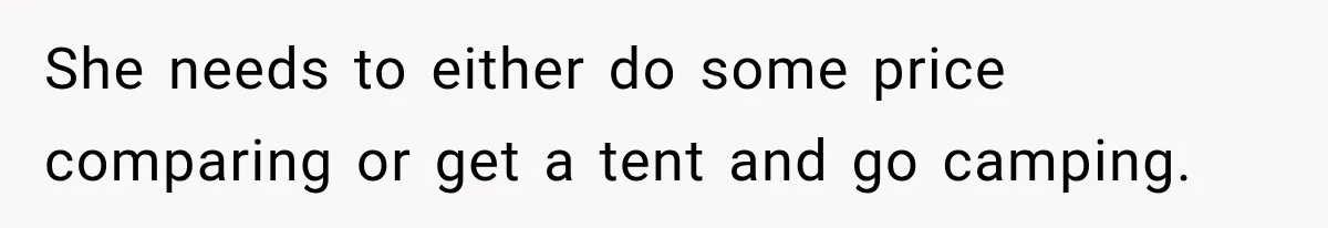 She needs to either do some price comparing or get a tent and go camping.