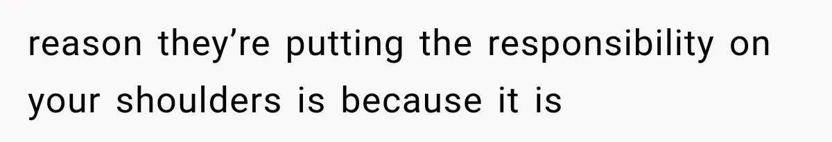 reason they’re putting the responsibility on your shoulders is because it is
