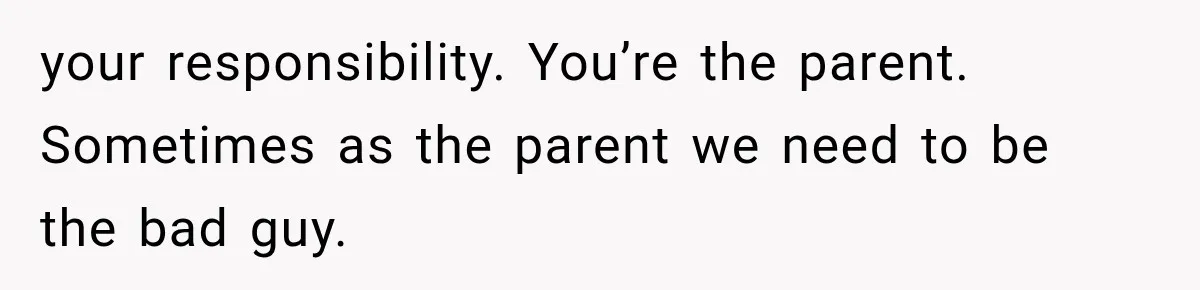 your responsibility. You’re the parent. Sometimes as the parent we need to be the bad guy.