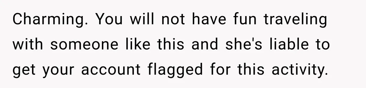 Charming. You will not have fun traveling with someone like this and she's liable to get your account flagged for this activity.
