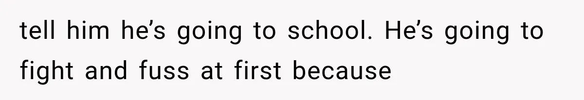 tell him he’s going to school. He’s going to fight and fuss at first because