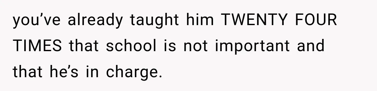 you’ve already taught him TWENTY FOUR TIMES that school is not important and that he’s in charge.