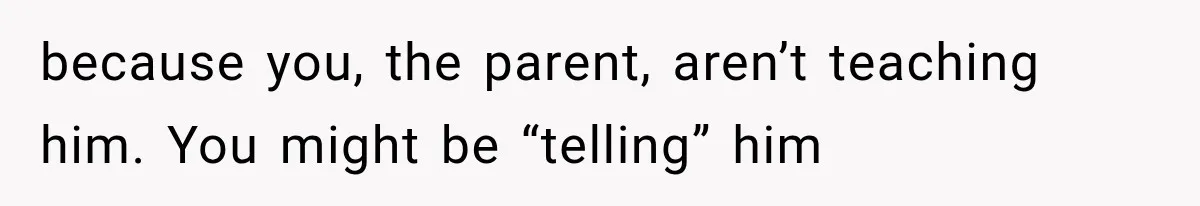 because you, the parent, aren’t teaching him. You might be “telling” him