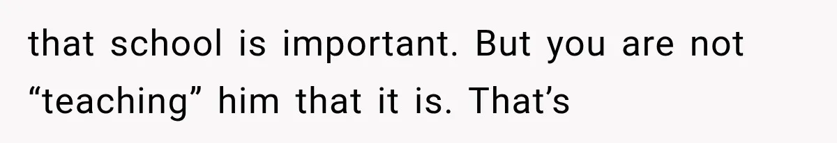 that school is important. But you are not “teaching” him that it is. That’s