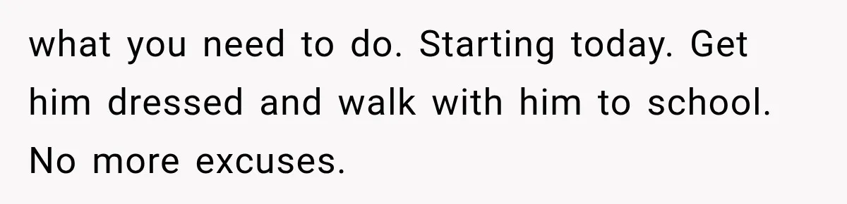 what you need to do. Starting today. Get him dressed and walk with him to school. No more excuses.