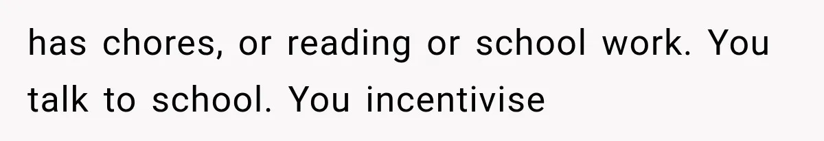 has chores, or reading or school work. You talk to school. You incentivise