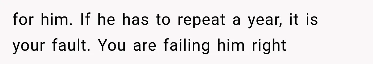 for him. If he has to repeat a year, it is your fault. You are failing him right