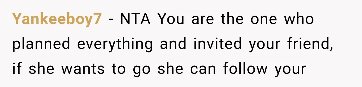 Yankeeboy7 − NTA You are the one who planned everything and invited your friend, if she wants to go she can follow your