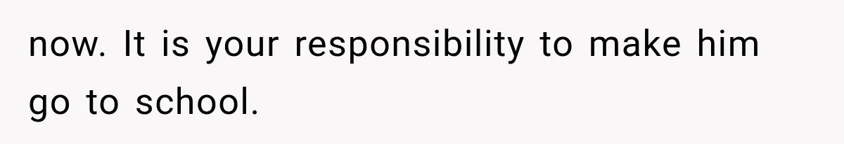 now. It is your responsibility to make him go to school.