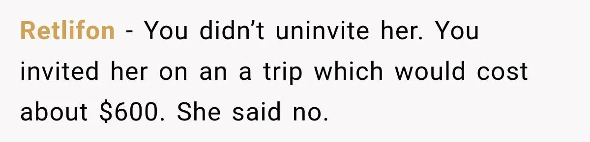 Retlifon − You didn’t uninvite her. You invited her on an a trip which would cost about $600. She said no.