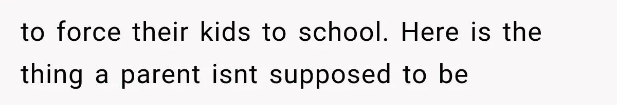 to force their kids to school. Here is the thing a parent isnt supposed to be