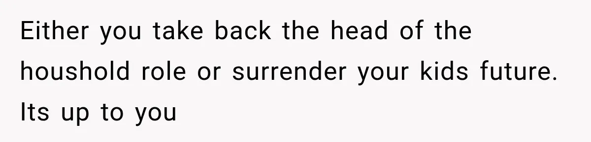 Either you take back the head of the houshold role or surrender your kids future. Its up to you
