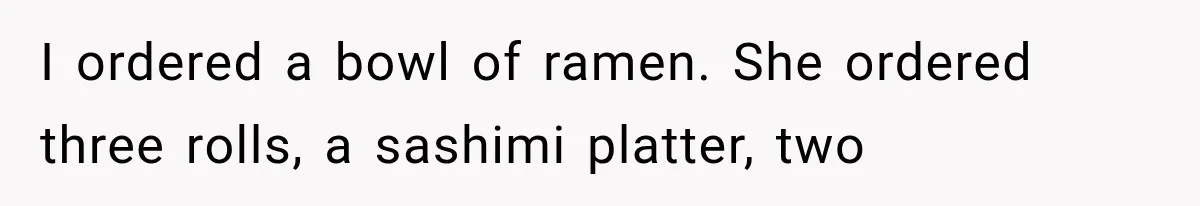 I ordered a bowl of ramen. She ordered three rolls, a sashimi platter, two