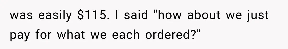 was easily $115. I said "how about we just pay for what we each ordered?"