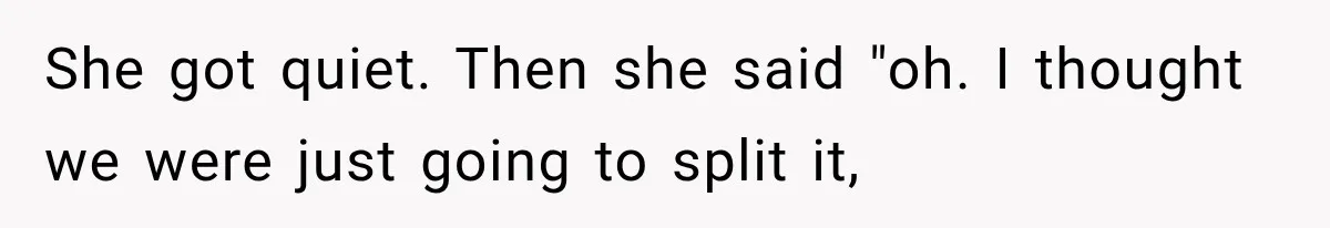 She got quiet. Then she said "oh. I thought we were just going to split it,