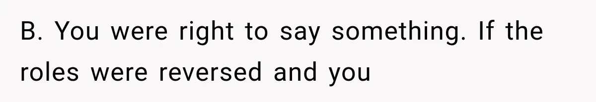 B. You were right to say something. If the roles were reversed and you