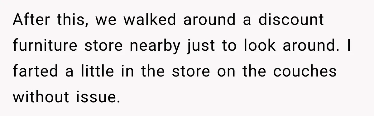 Husband Trusts One Fart After Pizza, And His Wife Somehow Makes Things Even Worse After this, we walked around a discount furniture store nearby just to look around. I farted a little in the store on the couches without issue.