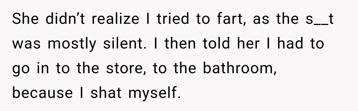 Husband Trusts One Fart After Pizza, And His Wife Somehow Makes Things Even Worse She didn’t realize I tried to fart, as the s__t was mostly silent. I then told her I had to go in to the store, to the bathroom, because I...