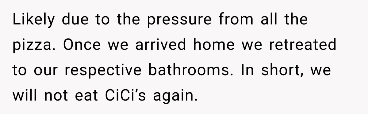 Husband Trusts One Fart After Pizza, And His Wife Somehow Makes Things Even Worse Likely due to the pressure from all the pizza. Once we arrived home we retreated to our respective bathrooms. In short, we will not eat CiCi’s again.