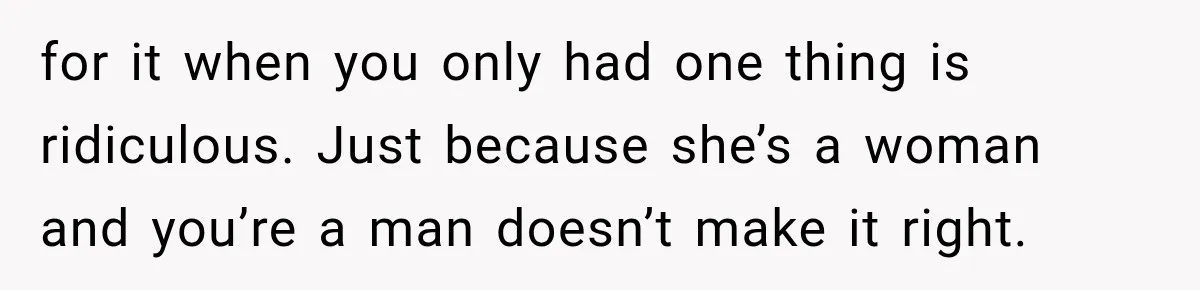 for it when you only had one thing is ridiculous. Just because she’s a woman and you’re a man doesn’t make it right.
