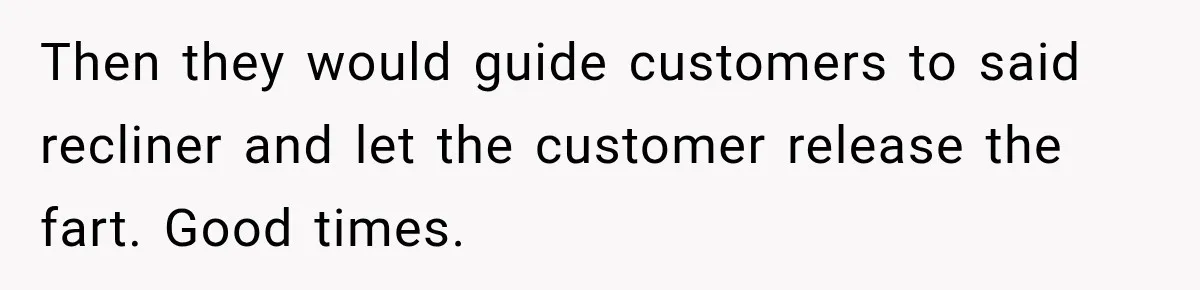 Husband Trusts One Fart After Pizza, And His Wife Somehow Makes Things Even Worse Then they would guide customers to said recliner and let the customer release the fart. Good times.