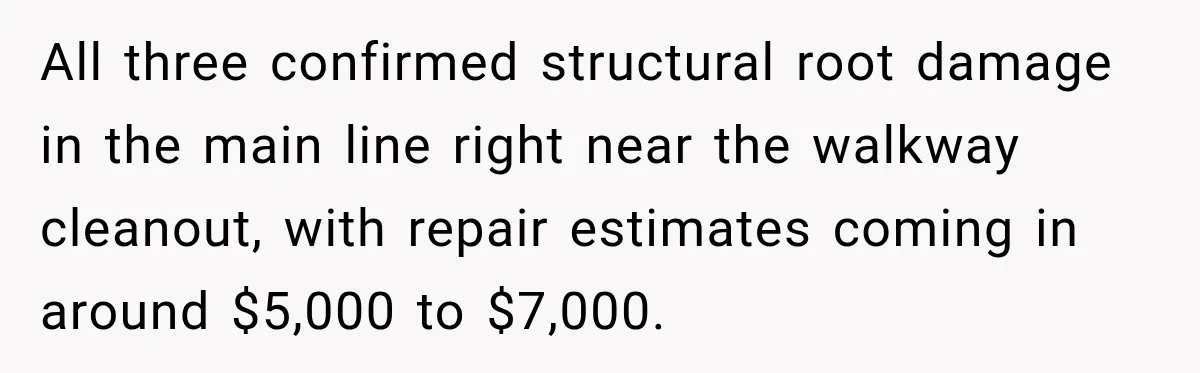 All three confirmed structural root damage in the main line right near the walkway cleanout, with repair estimates coming in around $5,000 to $7,000.