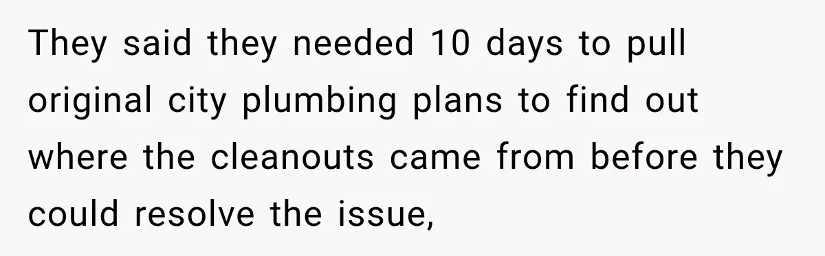 They said they needed 10 days to pull original city plumbing plans to find out where the cleanouts came from before they could resolve the issue,