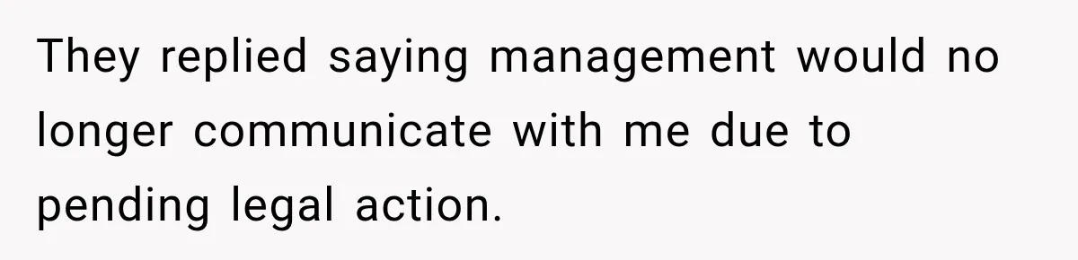 They replied saying management would no longer communicate with me due to pending legal action.