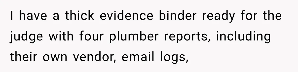 I have a thick evidence binder ready for the judge with four plumber reports, including their own vendor, email logs,