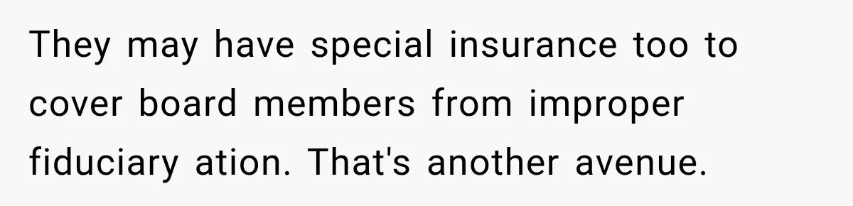 They may have special insurance too to cover board members from improper fiduciary ation. That's another avenue.