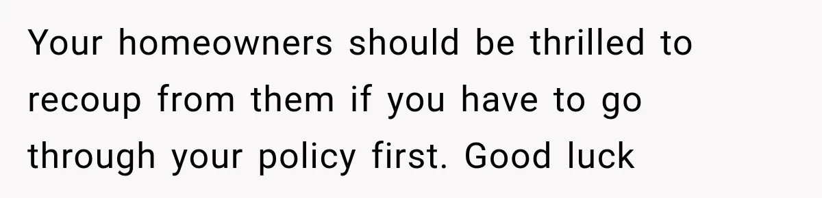 Your homeowners should be thrilled to recoup from them if you have to go through your policy first. Good luck