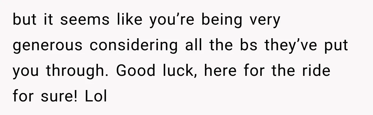 but it seems like you’re being very generous considering all the bs they’ve put you through. Good luck, here for the ride for sure! Lol