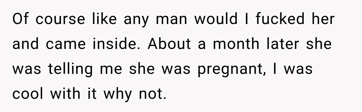 Of course like any man would I fucked her and came inside. About a month later she was telling me she was pregnant, I was cool with it why not.