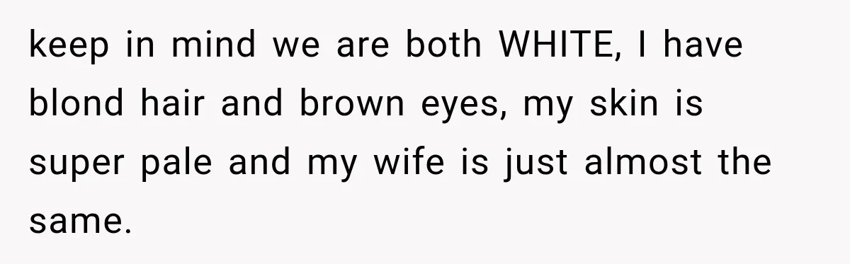 keep in mind we are both WHITE, I have blond hair and brown eyes, my skin is super pale and my wife is just almost the same.