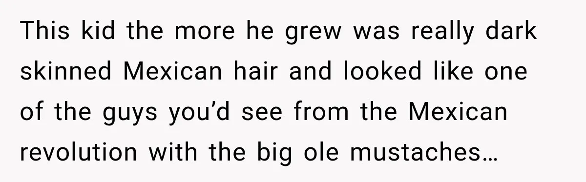 This kid the more he grew was really dark skinned Mexican hair and looked like one of the guys you’d see from the Mexican revolution with the big ole mustaches…