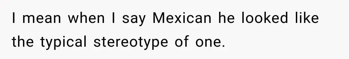 I mean when I say Mexican he looked like the typical stereotype of one.