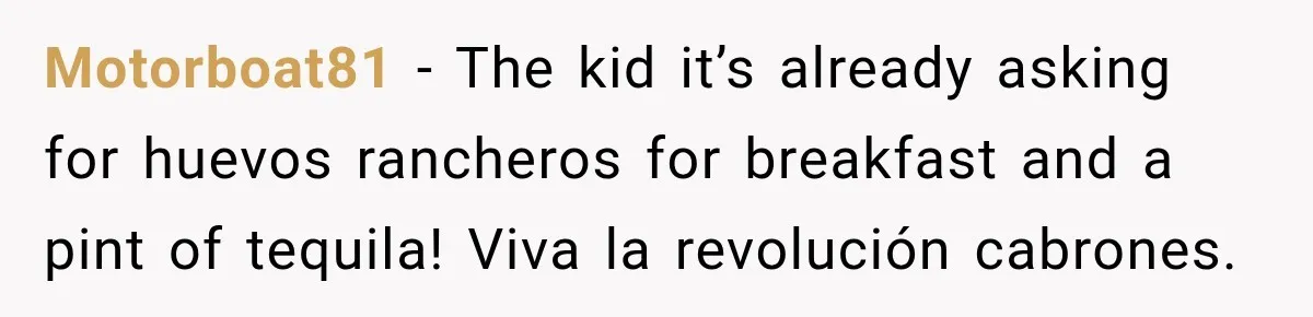 Motorboat81 − The kid it’s already asking for huevos rancheros for breakfast and a pint of tequila! Viva la revolución cabrones.