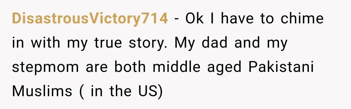 DisastrousVictory714 − Ok I have to chime in with my true story. My dad and my stepmom are both middle aged Pakistani Muslims ( in the US)