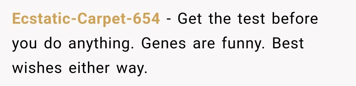 Ecstatic-Carpet-654 − Get the test before you do anything. Genes are funny. Best wishes either way.