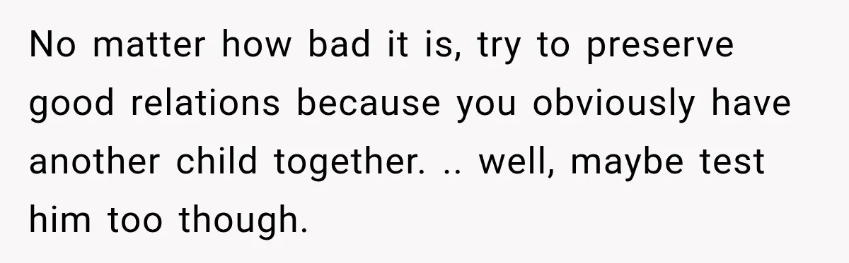 No matter how bad it is, try to preserve good relations because you obviously have another child together. .. well, maybe test him too though.