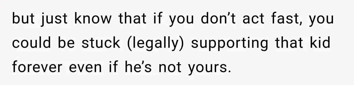 but just know that if you don’t act fast, you could be stuck (legally) supporting that kid forever even if he’s not yours.