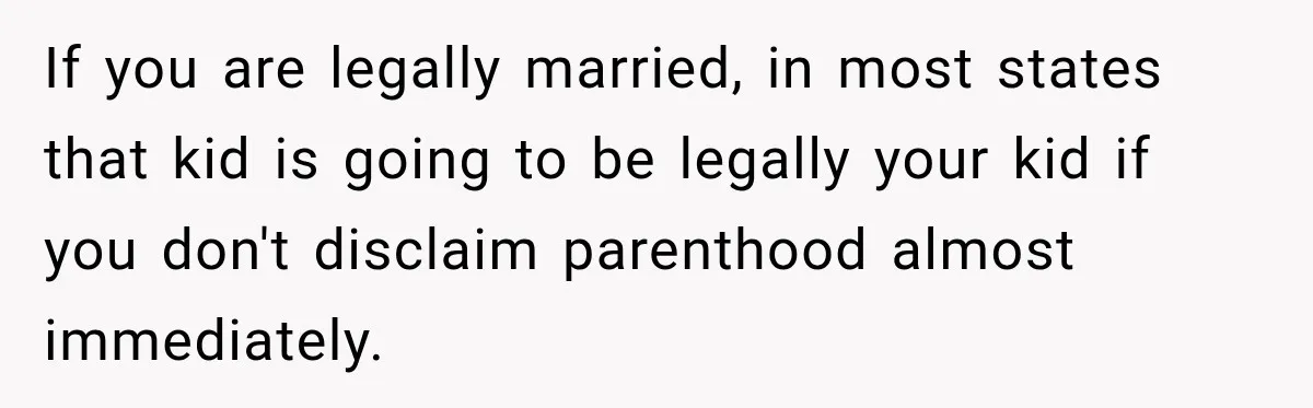 If you are legally married, in most states that kid is going to be legally your kid if you don't disclaim parenthood almost immediately.