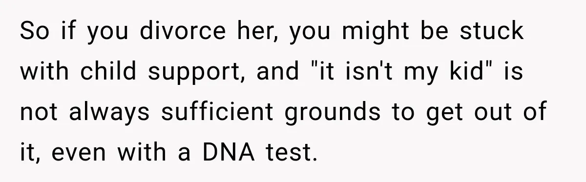 So if you divorce her, you might be stuck with child support, and "it isn't my kid" is not always sufficient grounds to get out of it, even with a...