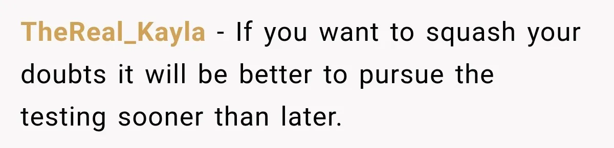 TheReal_Kayla − If you want to squash your doubts it will be better to pursue the testing sooner than later.