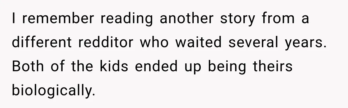 I remember reading another story from a different redditor who waited several years. Both of the kids ended up being theirs biologically.