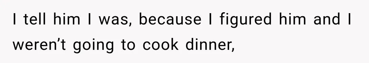I tell him I was, because I figured him and I weren’t going to cook dinner,